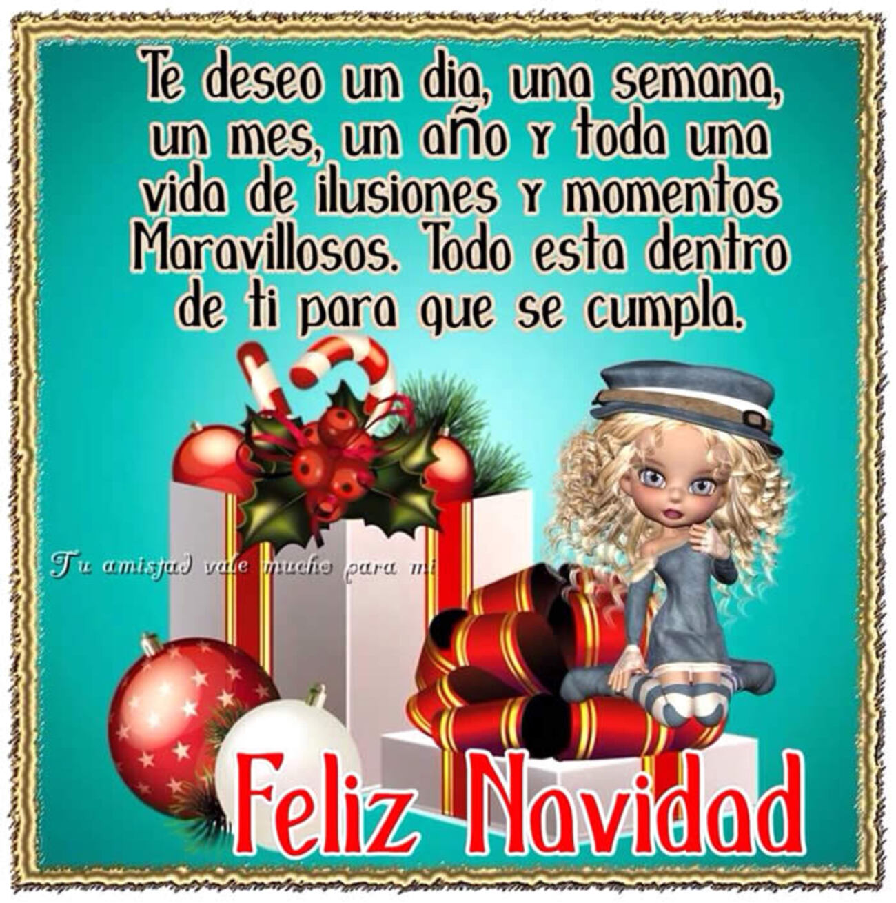 Te deseo un día, una semana, un mes, un año y toda una vida de ilusiones y momentos maravillosos. Todo esta dentro de ti para que se cumpla. Feliz Navidad